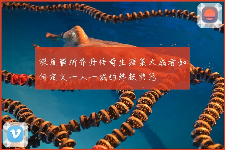 深度解析乔丹传奇生涯集大成者如何定义一人一城的终极典范